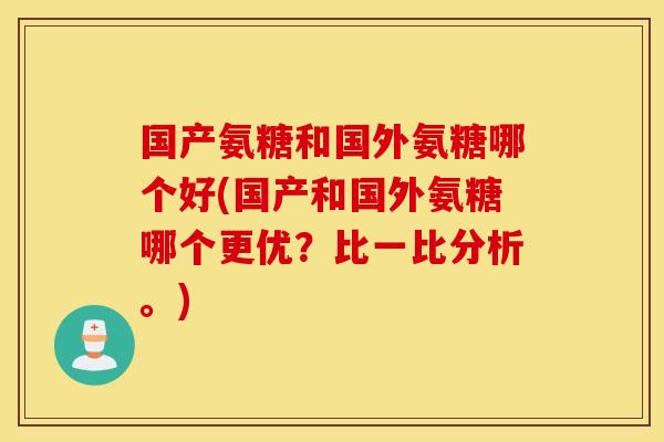 国产氨糖和国外氨糖哪个好(国产和国外氨糖哪个更优?比一比分析。) 国产氨糖和国外氨糖哪个好(国产和国外氨糖哪个更优?比一比分析。)