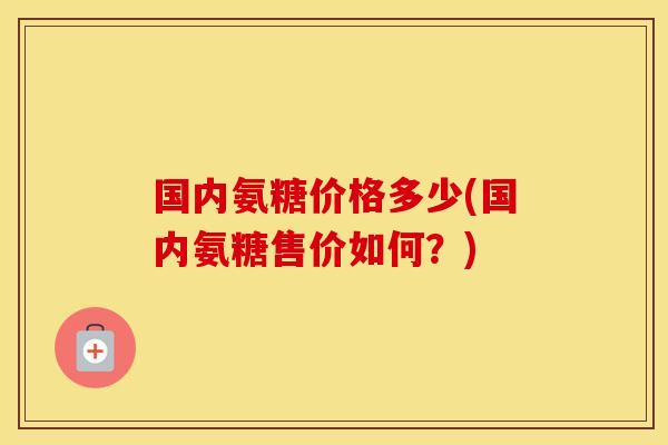 国内氨糖价格多少(国内氨糖售价如何?) 国内氨糖价格多少(国内氨糖售价如何?)