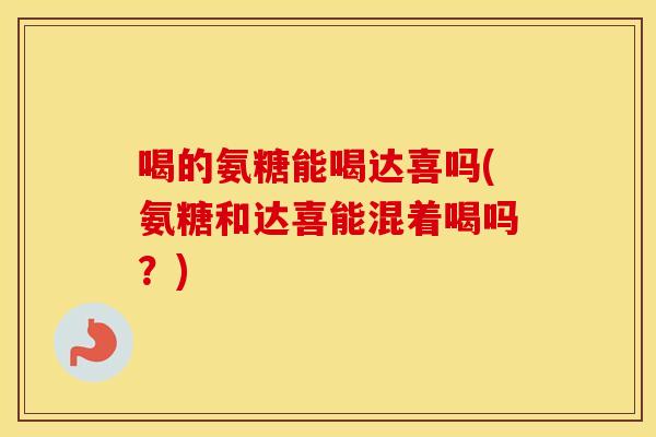 喝的氨糖能喝达喜吗(氨糖和达喜能混着喝吗？)