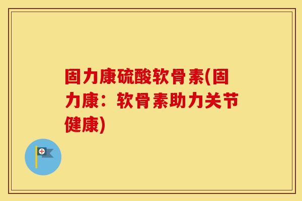 固力康硫酸软骨素(固力康:软骨素助力关节健康) 固力康硫酸软骨素(固力康:软骨素助力关节健康)