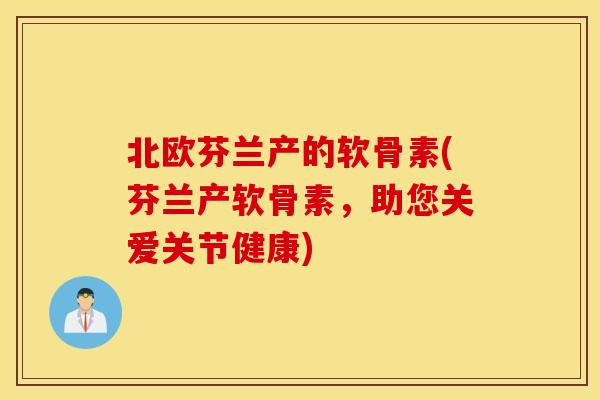 北欧芬兰产的软骨素(芬兰产软骨素,助您关爱关节健康) 北欧芬兰产的软骨素(芬兰产软骨素,助您关爱关节健康)