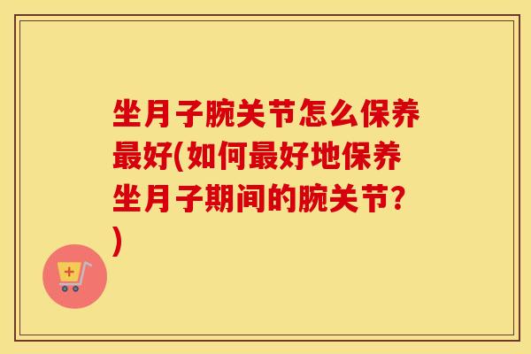 坐月子腕关节怎么保养好(如何好地保养坐月子期间的腕关节?) 坐月子腕关节怎么保养好(如何好地保养坐月子期间的腕关节?)