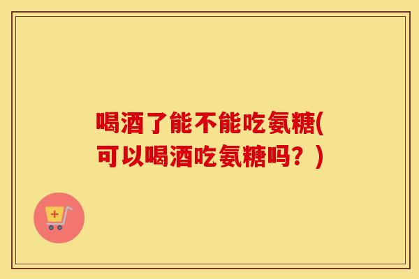 喝酒了能不能吃氨糖(可以喝酒吃氨糖吗？)