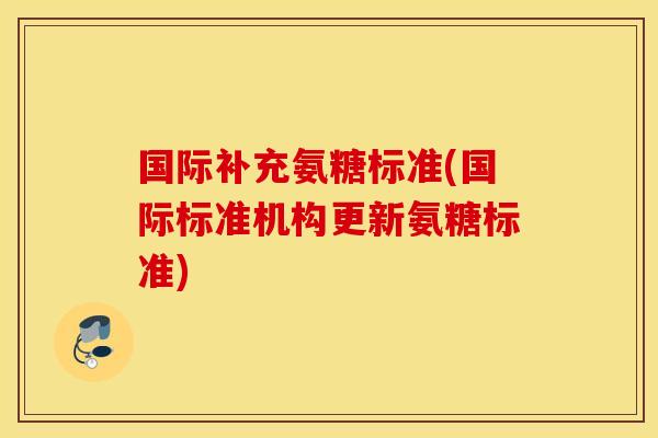 国际补充氨糖标准(国际标准机构更新氨糖标准)