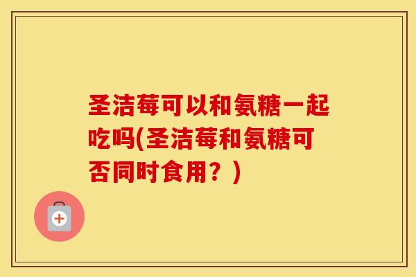 圣洁莓可以和氨糖一起吃吗(圣洁莓和氨糖可否同时食用?) 圣洁莓可以和氨糖一起吃吗(圣洁莓和氨糖可否同时食用?)