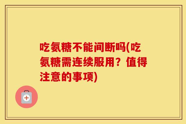 吃氨糖不能间断吗(吃氨糖需连续服用？值得注意的事项)
