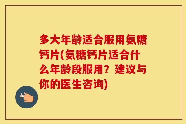 多大年龄适合服用氨糖钙片(氨糖钙片适合什么年龄段服用？建议与你的医生咨询)