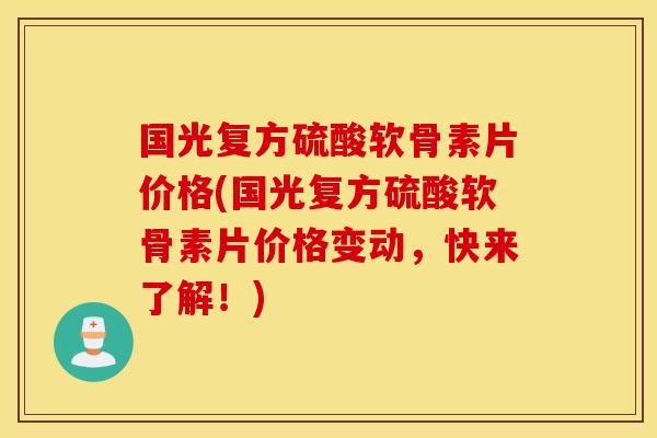 国光复方硫酸软骨素片价格(国光复方硫酸软骨素片价格变动，快来了解！)