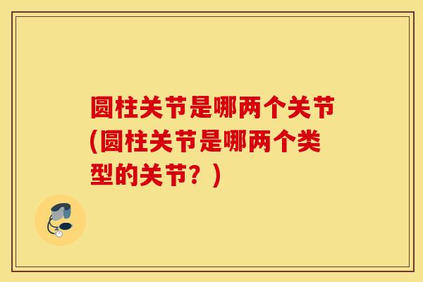 圆柱关节是哪两个关节(圆柱关节是哪两个类型的关节?) 圆柱关节是哪两个关节(圆柱关节是哪两个类型的关节?)