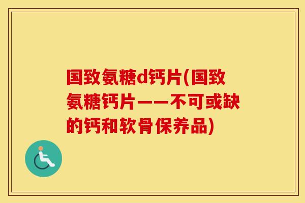 国致氨糖d钙片(国致氨糖钙片——不可或缺的钙和软骨保养品) 国致氨糖d钙片(国致氨糖钙片——不可或缺的钙和软骨保养品)