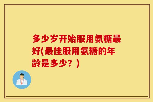 多少岁开始服用氨糖好(佳服用氨糖的年龄是多少?) 多少岁开始服用氨糖好(佳服用氨糖的年龄是多少?)
