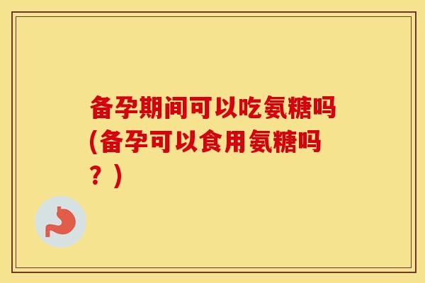 备孕期间可以吃氨糖吗(备孕可以食用氨糖吗?) 备孕期间可以吃氨糖吗(备孕可以食用氨糖吗?)