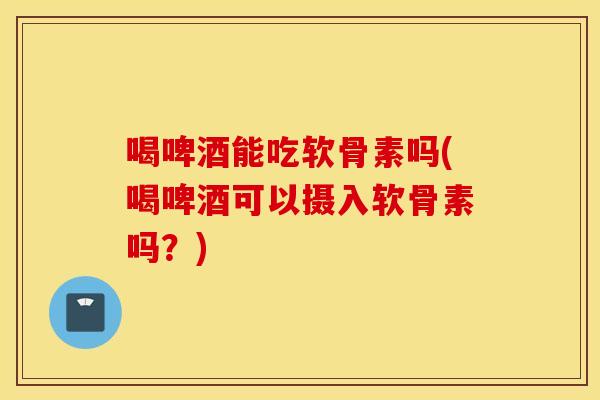 喝啤酒能吃软骨素吗(喝啤酒可以摄入软骨素吗？)