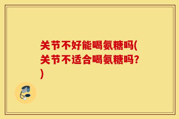 关节不好能喝氨糖吗(关节不适合喝氨糖吗？)
