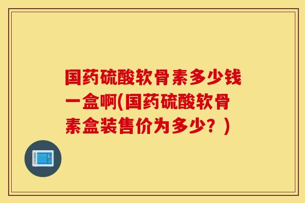 国药硫酸软骨素多少钱一盒啊(国药硫酸软骨素盒装售价为多少？)