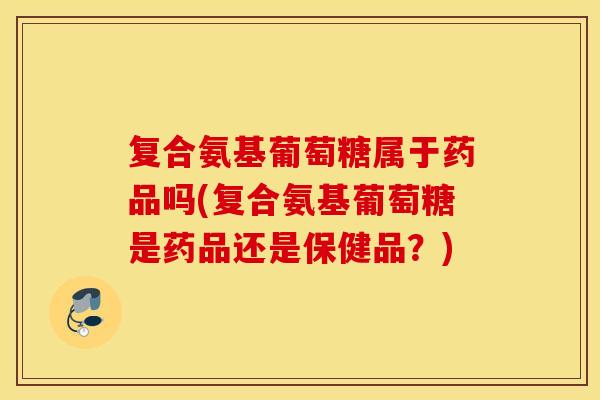 复合氨基葡萄糖属于药品吗(复合氨基葡萄糖是药品还是保健品?) 复合氨基葡萄糖属于药品吗(复合氨基葡萄糖是药品还是保健品?)