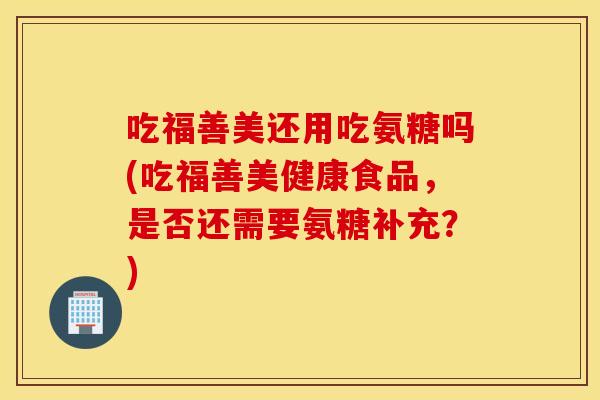 吃福善美还用吃氨糖吗(吃福善美健康食品，是否还需要氨糖补充？)