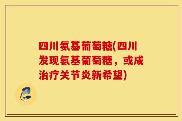 四川氨基葡萄糖(四川发现氨基葡萄糖,或成新希望) 四川氨基葡萄糖(四川发现氨基葡萄糖,或成新希望)