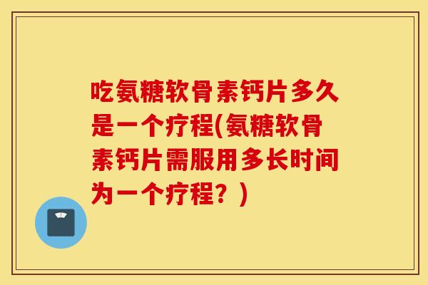吃氨糖软骨素钙片多久是一个疗程(氨糖软骨素钙片需服用多长时间为一个疗程?) 吃氨糖软骨素钙片多久是一个疗程(氨糖软骨素钙片需服用多长时间为一个疗程?)