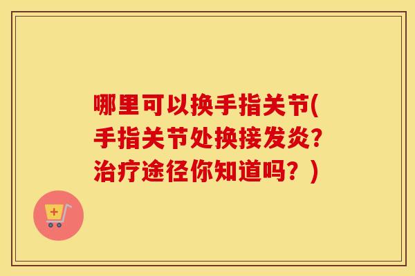 哪里可以换手指关节(手指关节处换接发炎？途径你知道吗？)