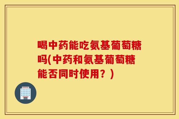 喝能吃氨基葡萄糖吗(和氨基葡萄糖能否同时使用?) 喝能吃氨基葡萄糖吗(和氨基葡萄糖能否同时使用?)