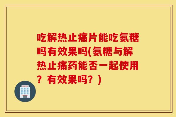 吃解热片能吃氨糖吗有效果吗(氨糖与解热药能否一起使用？有效果吗？)