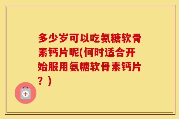 多少岁可以吃氨糖软骨素钙片呢(何时适合开始服用氨糖软骨素钙片?) 多少岁可以吃氨糖软骨素钙片呢(何时适合开始服用氨糖软骨素钙片?)