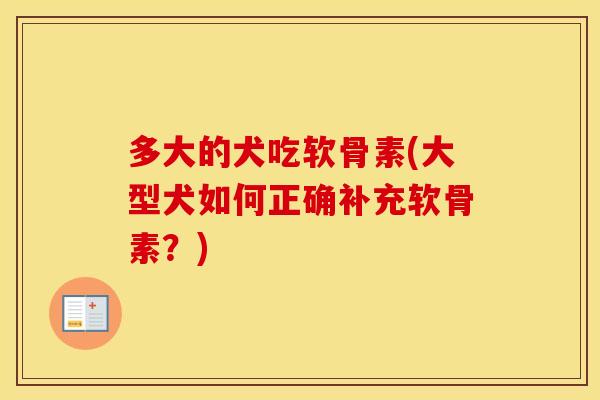 多大的犬吃软骨素(大型犬如何正确补充软骨素?) 多大的犬吃软骨素(大型犬如何正确补充软骨素?)