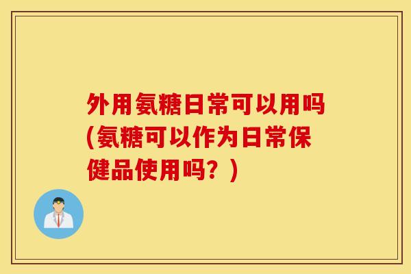 外用氨糖日常可以用吗(氨糖可以作为日常保健品使用吗?) 外用氨糖日常可以用吗(氨糖可以作为日常保健品使用吗?)