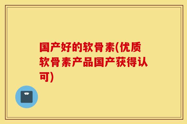 国产好的软骨素(优质软骨素产品国产获得认可) 国产好的软骨素(优质软骨素产品国产获得认可)