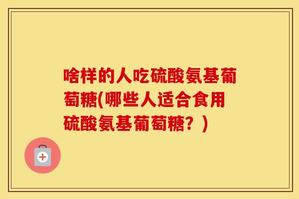 啥样的人吃硫酸氨基葡萄糖(哪些人适合食用硫酸氨基葡萄糖?) 啥样的人吃硫酸氨基葡萄糖(哪些人适合食用硫酸氨基葡萄糖?)