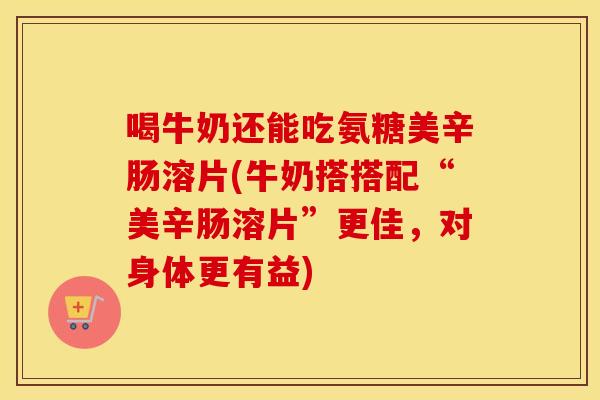 喝牛奶还能吃氨糖美辛肠溶片(牛奶搭搭配“美辛肠溶片”更佳,对身体更有益) 喝牛奶还能吃氨糖美辛肠溶片(牛奶搭搭配“美辛肠溶片”更佳,对身体更有益)