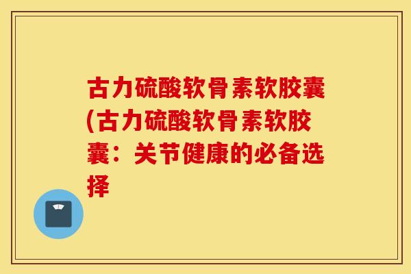 古力硫酸软骨素软胶囊(古力硫酸软骨素软胶囊：关节健康的必备选择