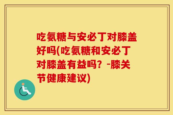 吃氨糖与安必丁对膝盖好吗(吃氨糖和安必丁对膝盖有益吗?-膝关节健康建议) 吃氨糖与安必丁对膝盖好吗(吃氨糖和安必丁对膝盖有益吗?-膝关节健康建议)