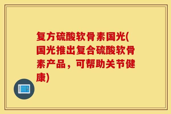 复方硫酸软骨素国光(国光推出复合硫酸软骨素产品，可帮助关节健康)