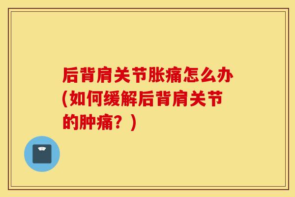 后背肩关节胀痛怎么办(如何缓解后背肩关节的肿痛?) 后背肩关节胀痛怎么办(如何缓解后背肩关节的肿痛?)