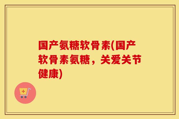 国产氨糖软骨素(国产软骨素氨糖，关爱关节健康)