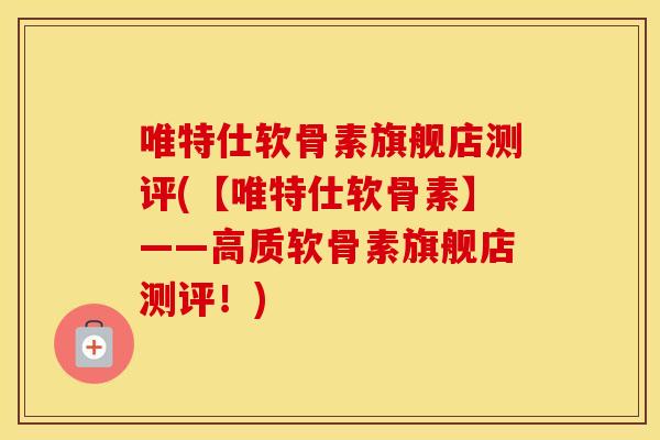 唯特仕软骨素旗舰店测评(【唯特仕软骨素】——高质软骨素旗舰店测评！)