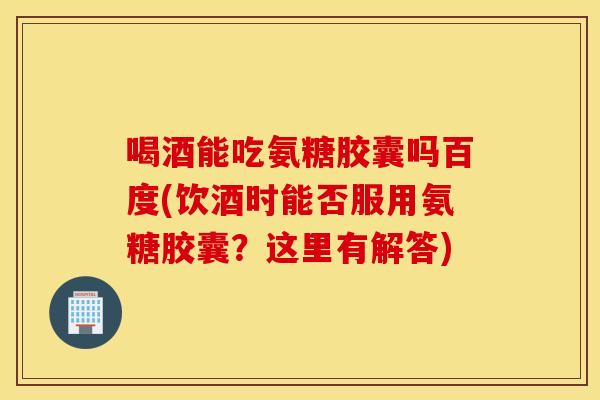 喝酒能吃氨糖胶囊吗百度(饮酒时能否服用氨糖胶囊？这里有解答)