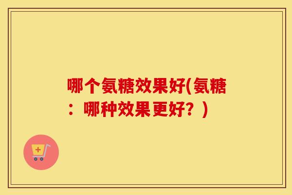 哪个氨糖效果好(氨糖：哪种效果更好？)