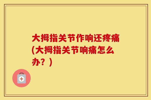 大拇指关节作响还(大拇指关节响痛怎么办?) 大拇指关节作响还(大拇指关节响痛怎么办?)