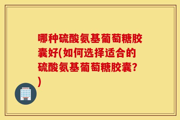 哪种硫酸氨基葡萄糖胶囊好(如何选择适合的硫酸氨基葡萄糖胶囊?) 哪种硫酸氨基葡萄糖胶囊好(如何选择适合的硫酸氨基葡萄糖胶囊?)