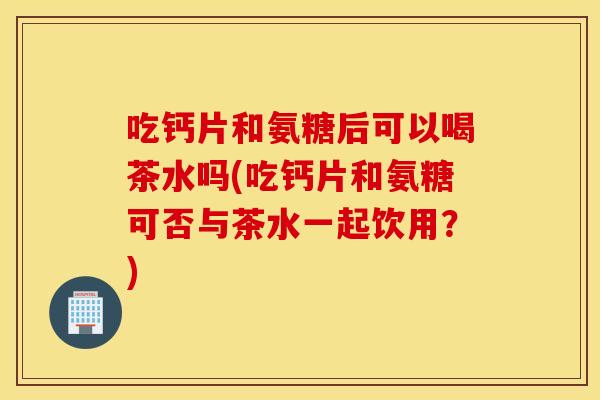 吃钙片和氨糖后可以喝茶水吗(吃钙片和氨糖可否与茶水一起饮用?) 吃钙片和氨糖后可以喝茶水吗(吃钙片和氨糖可否与茶水一起饮用?)