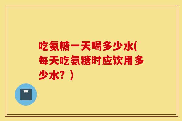 吃氨糖一天喝多少水(每天吃氨糖时应饮用多少水？)