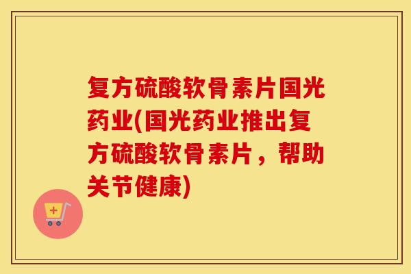 复方硫酸软骨素片国光药业(国光药业推出复方硫酸软骨素片，帮助关节健康)