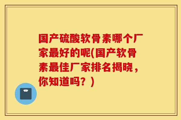 国产硫酸软骨素哪个厂家好的呢(国产软骨素佳厂家排名揭晓,你知道吗?) 国产硫酸软骨素哪个厂家好的呢(国产软骨素佳厂家排名揭晓,你知道吗?)