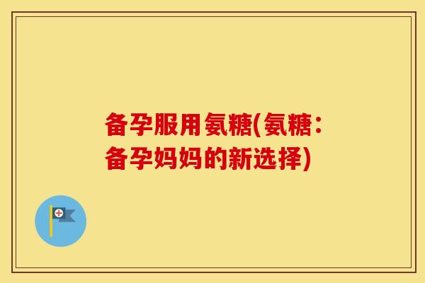 备孕服用氨糖(氨糖：备孕妈妈的新选择)