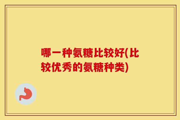 哪一种氨糖比较好(比较优秀的氨糖种类) 哪一种氨糖比较好(比较优秀的氨糖种类)