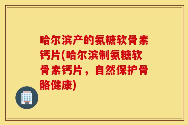 哈尔滨产的氨糖软骨素钙片(哈尔滨制氨糖软骨素钙片，自然保护骨骼健康)
