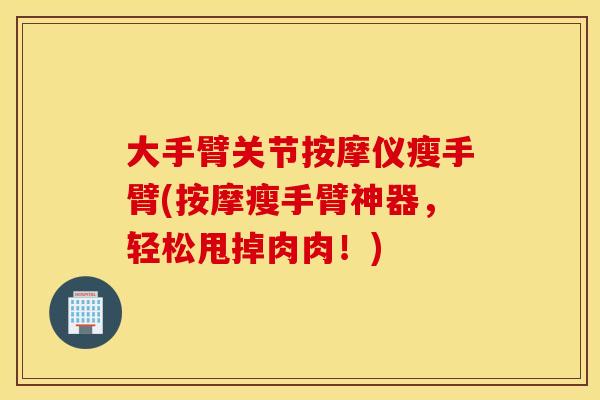大手臂关节按摩仪瘦手臂(按摩瘦手臂神器，轻松甩掉肉肉！)